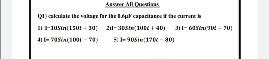 Answer All Questions
Q1) calculate the voltage for the 0.6uF capacitance if the current is
1) I=10Sin(150t + 30)
2)I= 30Sin(100t + 40)
3) I= 60Sin(90t + 70)
4) I= 70Sin(100t – 70)
5) I= 90Sin(170t – 80)
