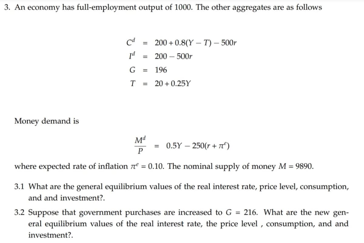 3. An economy has full-employment output of 1000. The other aggregates are as follows
Cd
=
Id
=
200+0.8(YT) - 500r
200-500r
G =
196
T
=
20+0.25Y
Money demand is
Md
P
=
0.5Y -250(r+π²)
where expected rate of inflation л² = 0.10. The nominal supply of money M = 9890.
3.1 What are the general equilibrium values of the real interest rate, price level, consumption,
and and investment?.
3.2 Suppose that government purchases are increased to G = 216. What are the new gen-
eral equilibrium values of the real interest rate, the price level, consumption, and and
investment?.