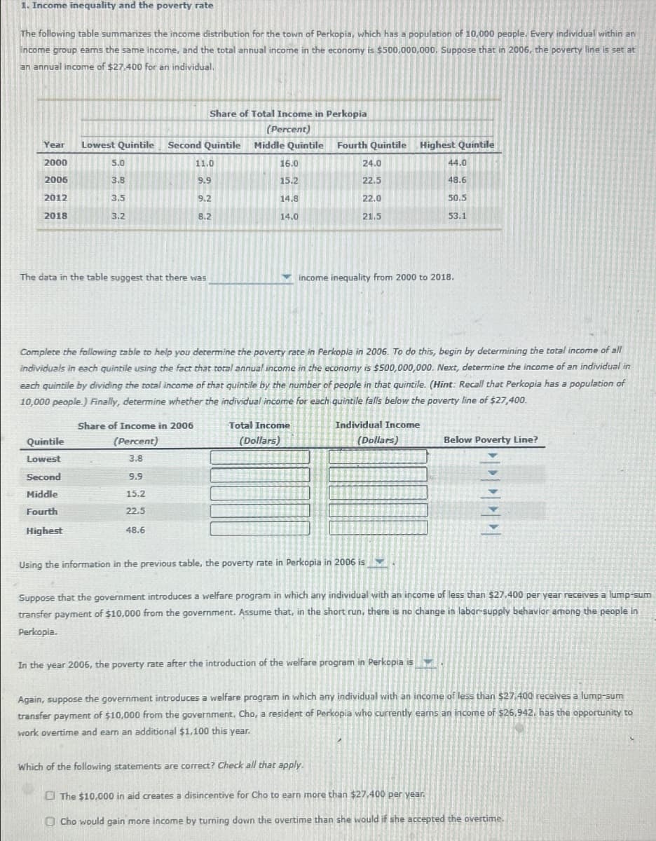 1. Income inequality and the poverty rate
The following table summarizes the income distribution for the town of Perkopia, which has a population of 10,000 people. Every individual within an
income group earns the same income, and the total annual income in the economy is $500,000,000. Suppose that in 2006, the poverty line is set at
an annual income of $27,400 for an individual.
Year
2000
Lowest Quintile Second Quintile
Share of Total Income in Perkopia
(Percent)
Middle Quintile
Fourth Quintile Highest Quintile
5.0
11.0
16.0
24.0
44.0
2006
3.8
9.9
15.2
22.5
48.6
2012
3.5
9.2
14.8
22.0
50.5
2018
3.2
8.2
14.0
21.5
53.1
The data in the table suggest that there was
income inequality from 2000 to 2018.
Complete the following table to help you determine the poverty rate in Perkopia in 2006. To do this, begin by determining the total income of all
individuals in each quintile using the fact that total annual income in the economy is $500,000,000. Next, determine the income of an individual in
each quintile by dividing the total income of that quintile by the number of people in that quintile. (Hint: Recall that Perkopia has a population of
10,000 people.) Finally, determine whether the individual income for each quintile falls below the poverty line of $27,400.
Share of Income in 2006
Quintile
(Percent)
Lowest
3.8
Second
9.9
Middle
15.2
Fourth
22.5
Highest
48.6
Total Income
(Dollars)
Individual Income
(Dollars)
Below Poverty Line?
Using the information in the previous table, the poverty rate in Perkopia in 2006 is
Suppose that the government introduces a welfare program in which any individual with an income of less than $27,400 per year receives a lump-sum
transfer payment of $10,000 from the government. Assume that, in the short run, there is no change in labor-supply behavior among the people in
Perkopia.
In the year 2006, the poverty rate after the introduction of the welfare program in Perkopia is
Again, suppose the government introduces a welfare program in which any individual with an income of less than $27,400 receives a lump-sum
transfer payment of $10,000 from the government. Cho, a resident of Perkopia who currently ears an income of $26,942, has the opportunity to
work overtime and earn an additional $1,100 this year.
Which of the following statements are correct? Check all that apply.
The $10,000 in aid creates a disincentive for Cho to earn more than $27,400 per year.
Cho would gain more income by turning down the overtime than she would if she accepted the overtime.