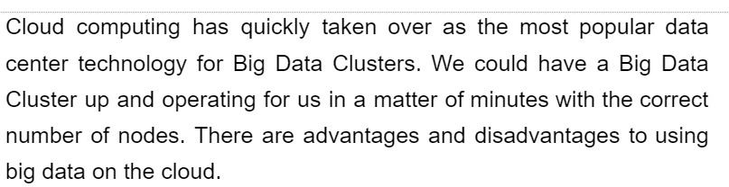 Cloud computing has quickly taken over as the most popular data
center technology for Big Data Clusters. We could have a Big Data
Cluster up and operating for us in a matter of minutes with the correct
number of nodes. There are advantages and disadvantages to using
big data on the cloud.