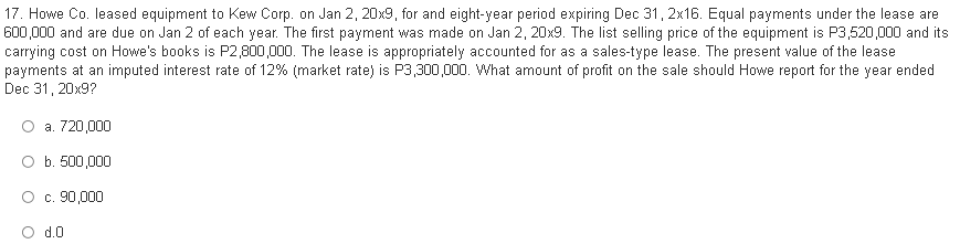 17. Howe Co. leased equipment to Kew Corp. on Jan 2, 20x9, for and eight-year period expiring Dec 31, 2x16. Equal payments under the lease are
600,000 and are due on Jan 2 of each year. The first payment was made on Jan 2, 20x9. The list selling price of the equipment is P3,520,000 and its
carrying cost on Howe's books is P2,800,000. The lease is appropriately accounted for as a sales-type lease. The present value of the lease
payments at an imputed interest rate of 12% (market rate) is P3,300,000. What amount of profit on the sale should Howe report for the year ended
Dec 31, 20x9?
a. 720,000
O b. 500,000
O c. 90,000
d.0
