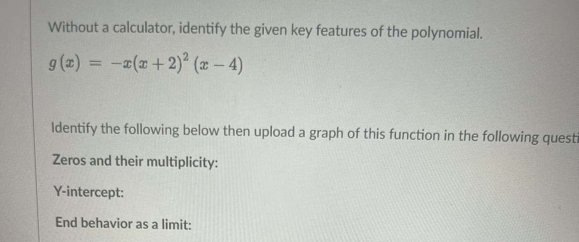 Without a calculator, identify the given key features of the polynomial.
g(x) = x(x + 2)² (x-4)
Identify the following below then upload a graph of this function in the following questi
Zeros and their multiplicity:
Y-intercept:
End behavior as a limit: