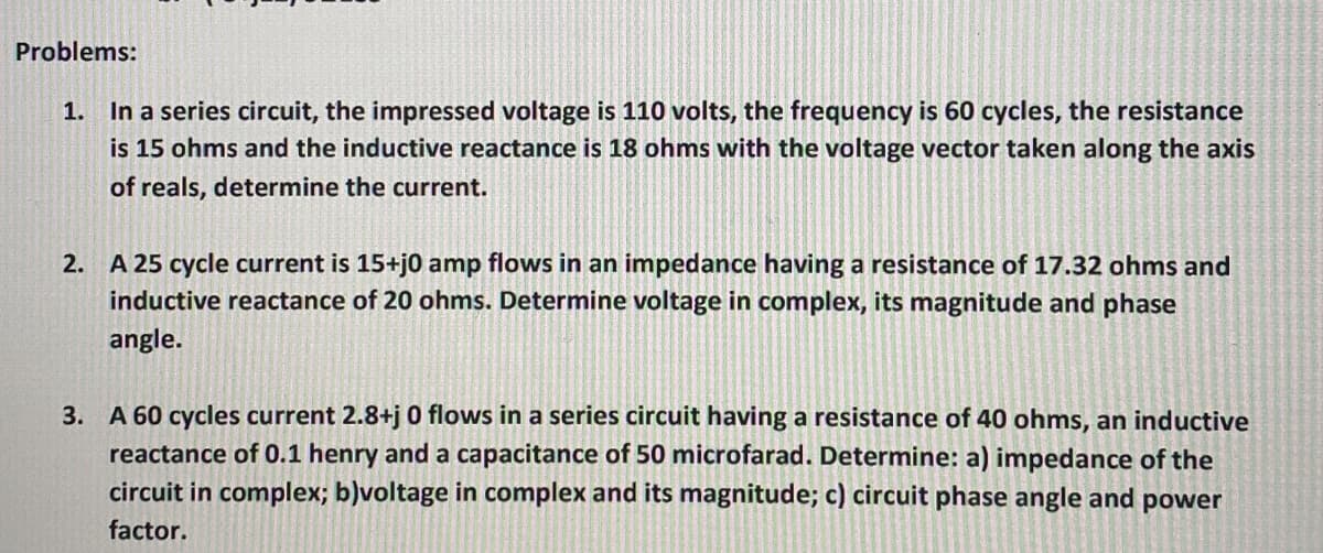 Problems:
1. In a series circuit, the impressed voltage is 110 volts, the frequency is 60 cycles, the resistance
is 15 ohms and the inductive reactance is 18 ohms with the voltage vector taken along the axis
of reals, determine the current.
2. A 25 cycle current is 15+j0 amp flows in an impedance having a resistance of 17.32 ohms and
inductive reactance of 20 ohms. Determine voltage in complex, its magnitude and phase
angle.
3. A 60 cycles current 2.8+j 0 flows in a series circuit having a resistance of 40 ohms, an inductive
reactance of 0.1 henry and a capacitance of 50 microfarad. Determine: a) impedance of the
circuit in complex; b)voltage in complex and its magnitude; c) circuit phase angle and power
factor.