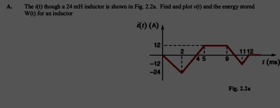 A.
The i(t) though a 24 mH inductor is shown in Fig. 2.2a. Find and plot v(t) and the energy stored
W(t) for an inductor
i(t) (A)
12
2
I
1112
45
9
I
-12
I
-24
Fig. 2.2a
t (ms)