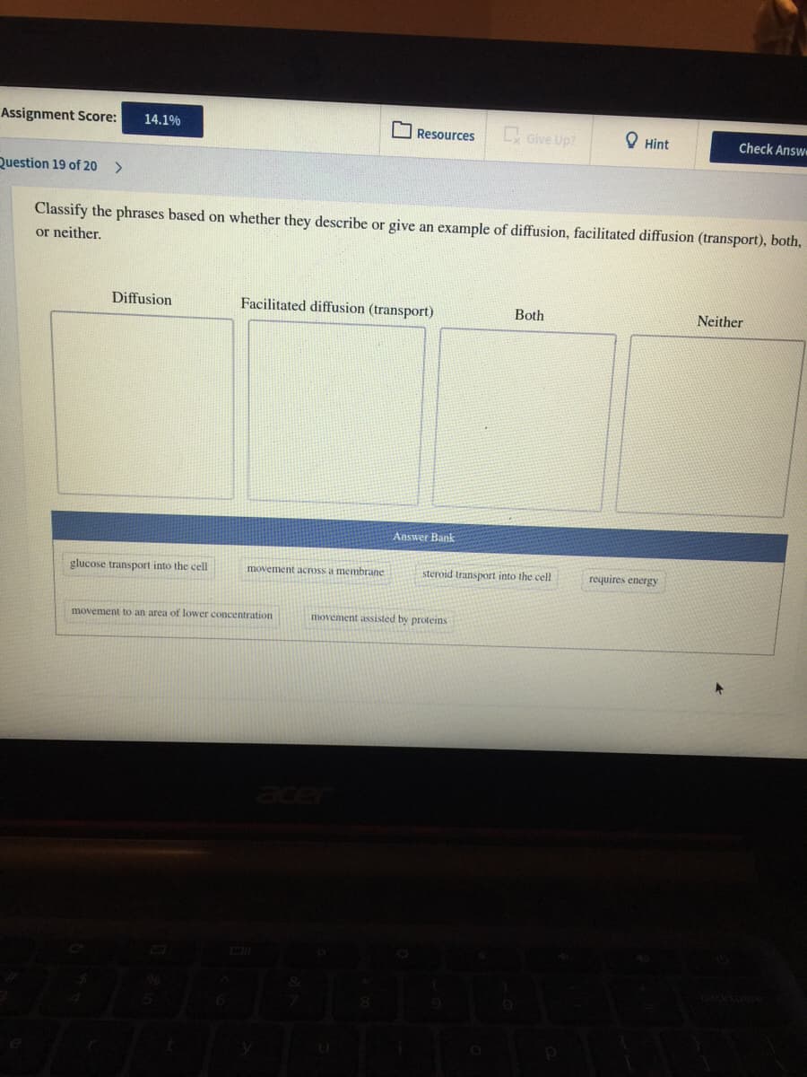 Assignment Score:
Give Up?
14.1%
O Resources
O Hint
Check Answ
Question 19 of 20
<>
Classify the phrases based on whether they describe or give an example of diffusion, facilitated diffusion (transport), both,
or neither.
Diffusion
Facilitated diffusion (transport)
Both
Neither
Answer Bank
glucose transport into the cell
movement across a membrane
steroid transport into the cell
requires energy
movement to an area of lower concentration
movement assisted by proteins
