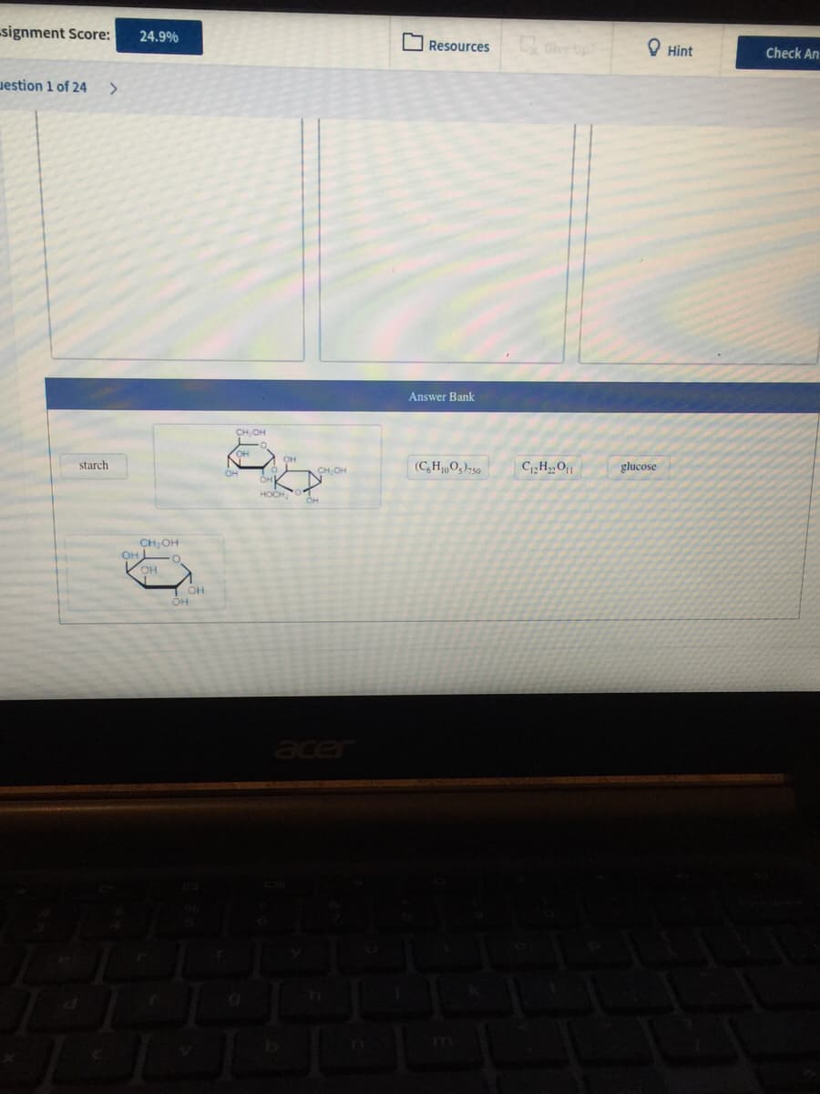 signment Score:
24.9%
O Resources
Give up
O Hint
Check An
uestion 1 of 24
>
Answer Bank
CH,OH
(C,H,0g);50
C,H,O|
glucose
starch
CH OH
HOCH
CH,OH
OH
acer

