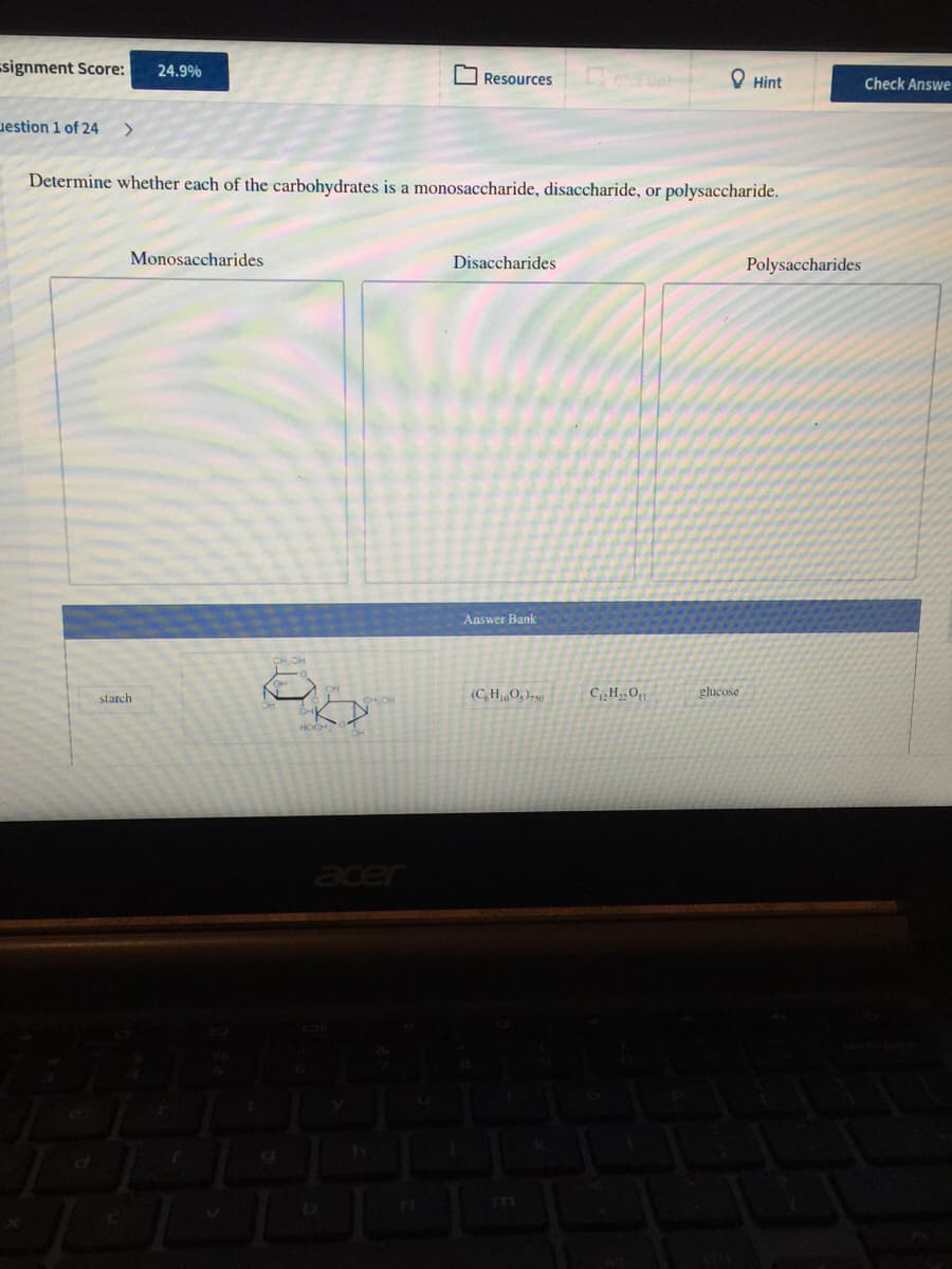 signment Score:
24.9%
O Resources
O Hint
Check Answe
uestion 1 of 24
Determine whether each of the carbohydrates is a monosaccharide, disaccharide, or polysaccharide.
Monosaccharides
Disaccharides
Polysaccharides
Answer Bank
starch
(C,H,0,)-50
CH,0
glucose
CHOR
acer
