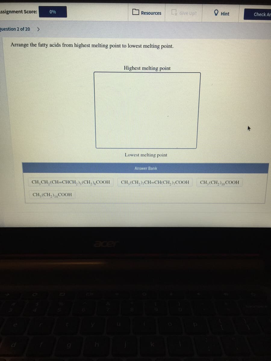 ssignment Score:
Give Up?
0%
Resources
O Hint
Check Arm
Question 2 of 20
<>
Arrange the fatty acids from highest melting point to lowest melting point.
Highest melting point
Lowest melting point
Answer Bank
CH,CH,(CH=CHCH, ), (CH, ),COOH
CH, (CH, )„CH=CH(CH, ),COOH
CH, (CH, ),,COOH
CH, (CH, ),¸COOH
