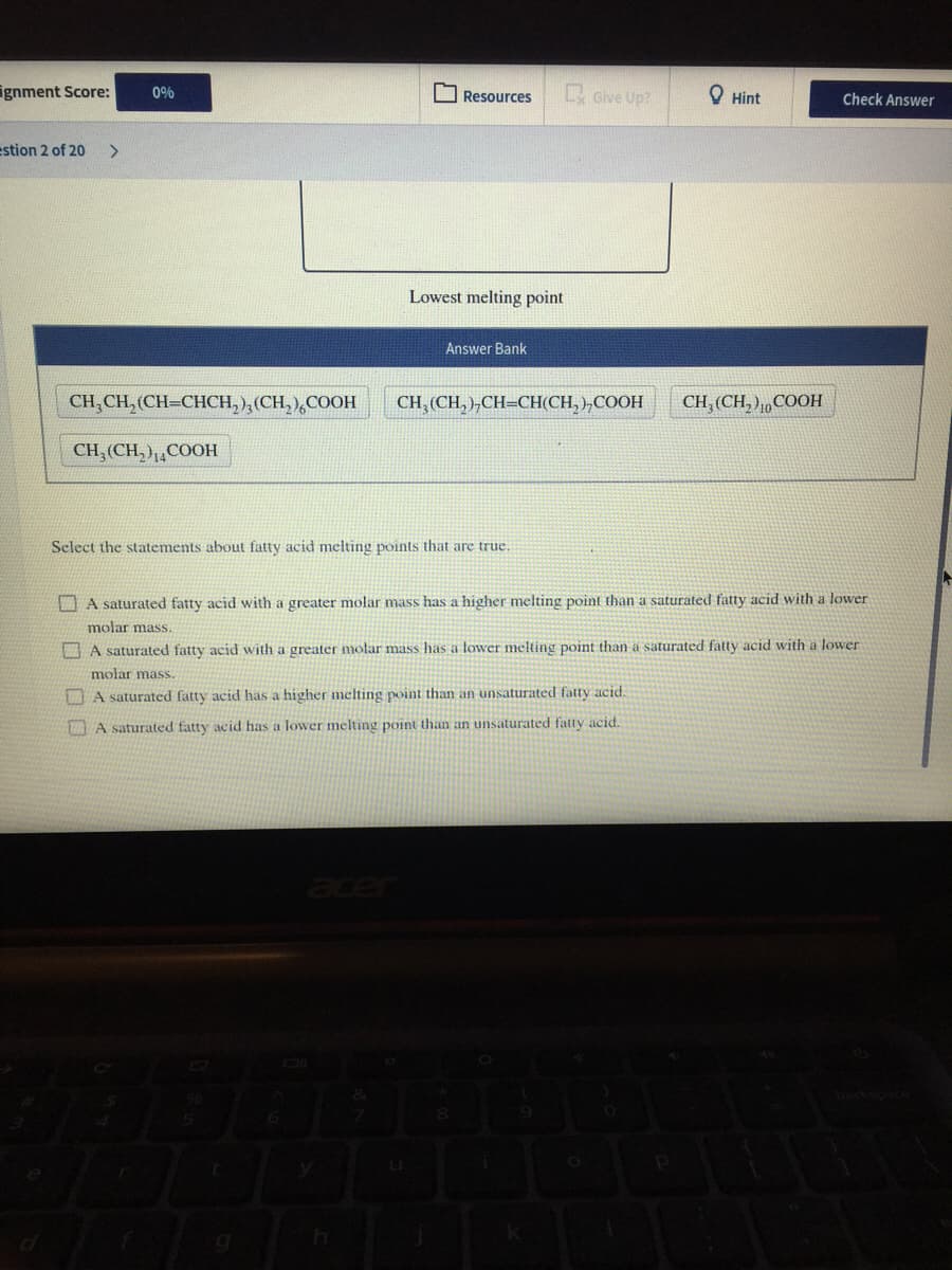 ignment Score:
Give Up?
0%
O Resources
O Hint
Check Answer
estion 2 of 20
>
Lowest melting point
Answer Bank
CH,CH, (CH=CHCH,),(CH, ),COOH
CH, (CH, )„CH=CH(CH, ),COOH
CH, (CH, ),COOH
CH,(CH, ),,COOH
Select the statements about fatty acid melting points that are true.
A saturated fatty acid with a greater molar mass has a higher melting point than a saturated fatty acid with a lower
molar mass.
A saturated fatty acid with a greater molar mass has a tower melting point than a saturated fatty acid with a lower
molar mass.
A saturated fatty acid has a higher melting point than an unsaturated fatty acid.
WAA saturated fatty acid has a lower melting point than an unsaturated fatty acid.
