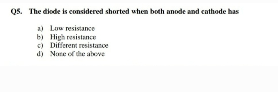 Q5. The diode is considered shorted when both anode and cathode has
a) Low resistance
b) High resistance
c) Different resistance
d) None of the above
