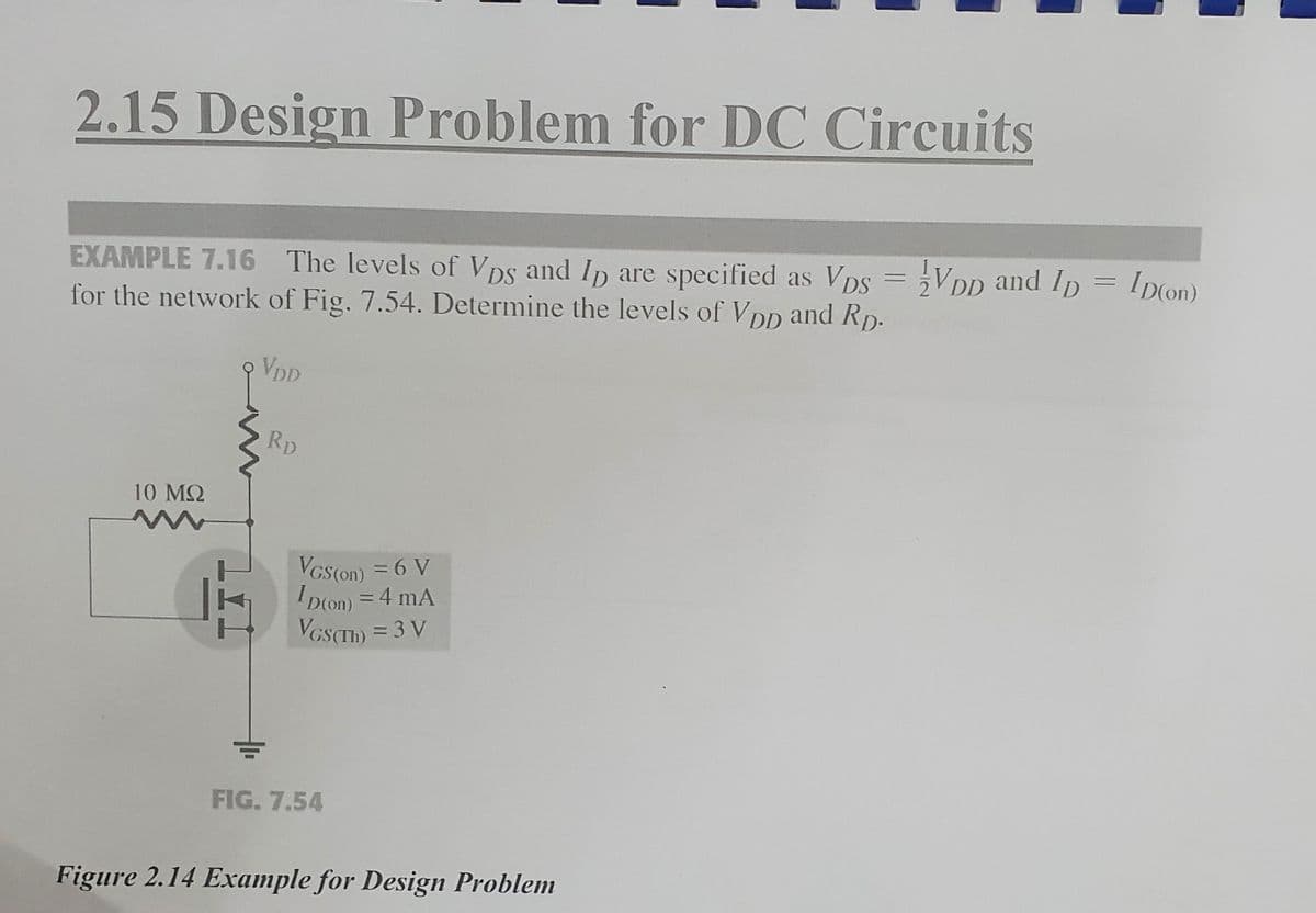 2.15 Design Problem for DC Circuits
EXAMPLE 7.16 The levels of Vps and Ip are specified as Vps = VDD and Ip = ID(on)
for the network of Fig. 7.54. Determine the levels of Vpp and Rp.
VDD
10 ΜΩ
RD
VGS(on) = 6 V
ID(on) = 4 mA
VGS(Th) = 3 V
FIG. 7.54
Figure 2.14 Example for Design Problem