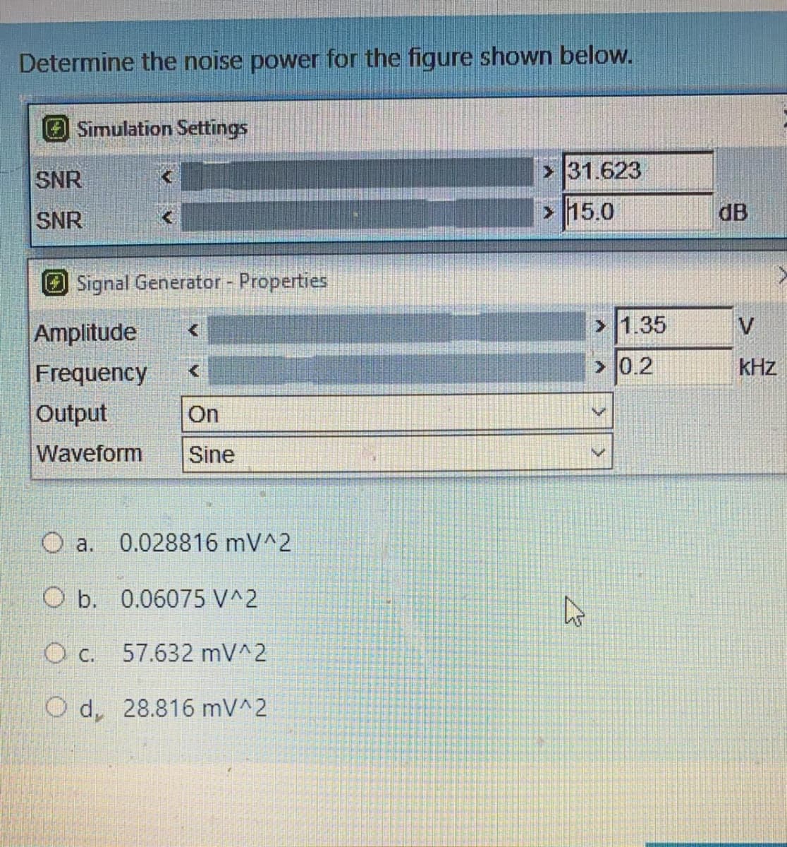 Determine the noise power for the figure shown below.
Simulation Settings
SNR
31.623
SNR
15.0
dB
Signal Generator - Properties
Amplitude
> 1.35
V
Frequency
> 0.2
kHz
Output
On
Waveform
Sine
O a.
0.028816 mV^2
O b. 0.06075 V^2
c.
57.632 mV^2
O d, 28.816 mV^2
