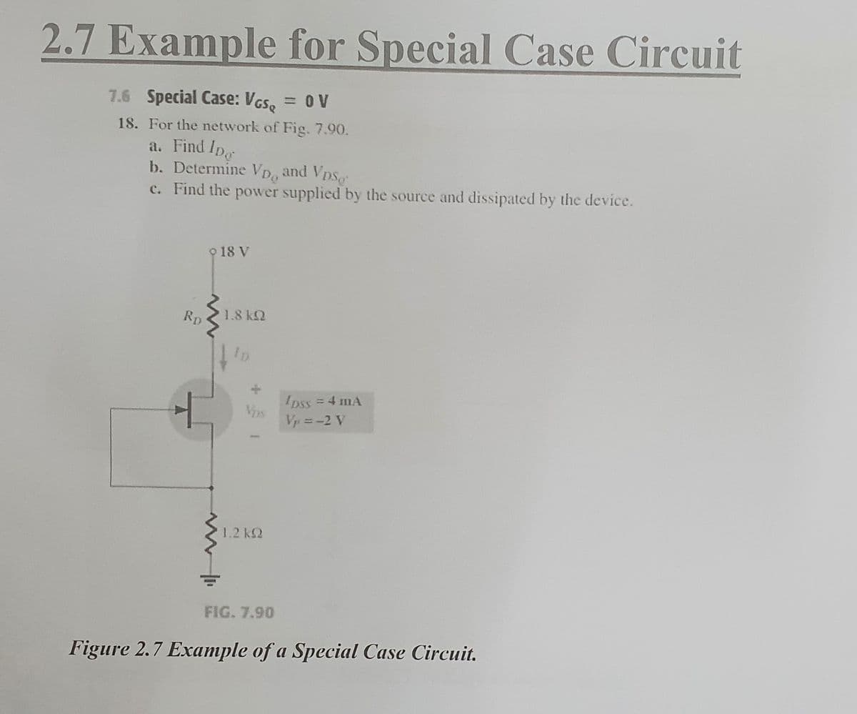 2.7 Example for Special Case Circuit
7.6 Special Case: VGS = 0 V
18. For the network of Fig. 7.90.
a. Find Ipg
b. Determine VD, and Vps
c. Find the power supplied by the source and dissipated by the device.
Rp
9 18 V
1.8kQ
1.2 k
*
FIG. 7.90
pss = 4 mA
Vp=-2 V
Figure 2.7 Example of a Special Case Circuit.