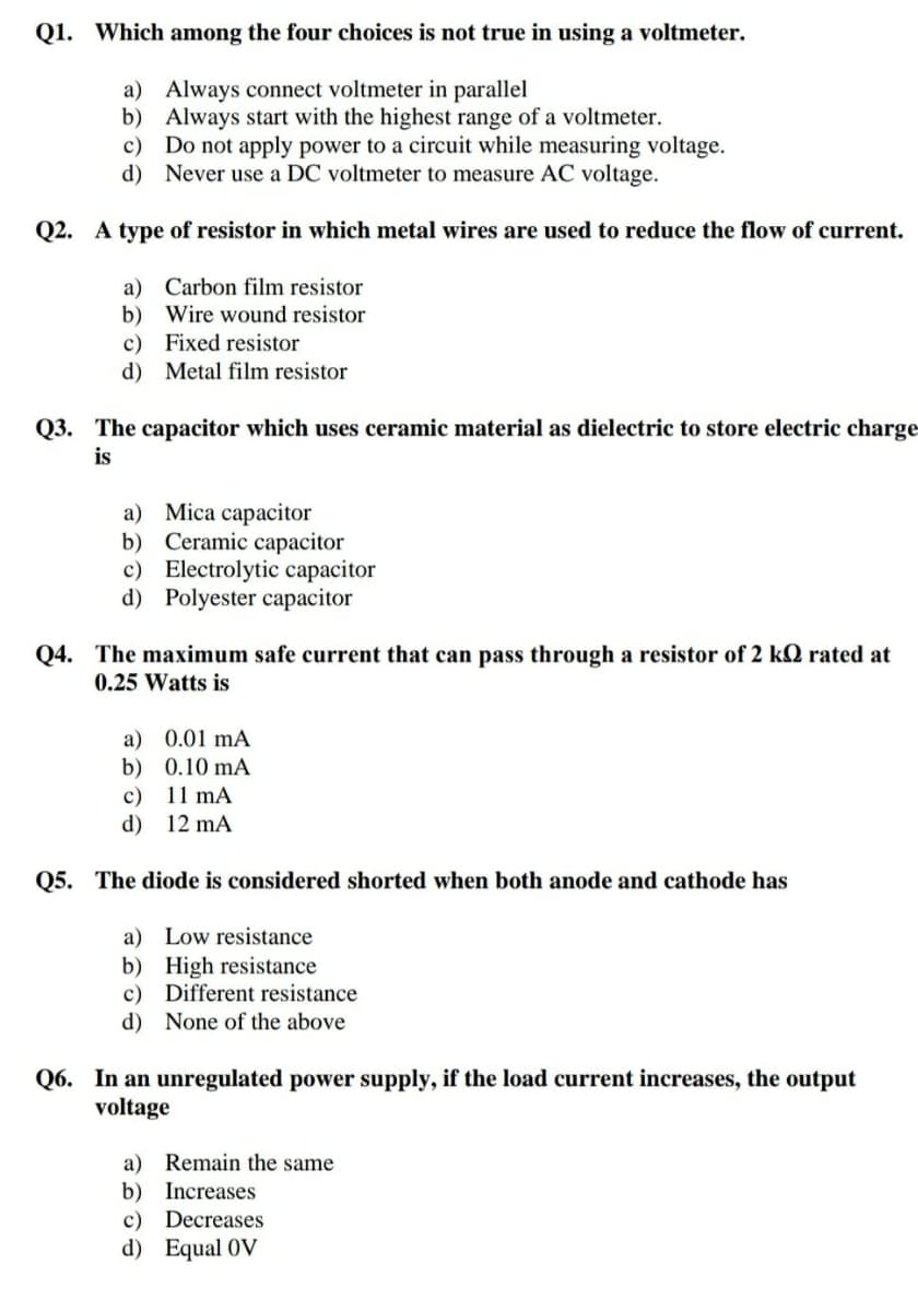 Q1. Which among the four choices is not true in using a voltmeter.
a) Always connect voltmeter in parallel
b) Always start with the highest range of a voltmeter.
c) Do not apply power to a circuit while measuring voltage.
d) Never use a DC voltmeter to measure AC voltage.
Q2. A type of resistor in which metal wires are used to reduce the flow of current.
a) Carbon film resistor
b) Wire wound resistor
c) Fixed resistor
d) Metal film resistor
Q3. The capacitor which uses ceramic material as dielectric to store electric charge
is
a) Mica capacitor
b) Ceramic capacitor
c) Electrolytic capacitor
d) Polyester capacitor
Q4. The maximum safe current that can pass through a resistor of 2 kQ rated at
0.25 Watts is
a) 0.01 mA
b) 0.10 mA
11 mA
c)
d) 12 mA
Q5. The diode is considered shorted when both anode and cathode has
a) Low resistance
b) High resistance
c) Different resistance
d) None of the above
Q6. In an unregulated power supply, if the load current increases, the output
voltage
a) Remain the same
b) Increases
c) Decreases
d) Equal OV
