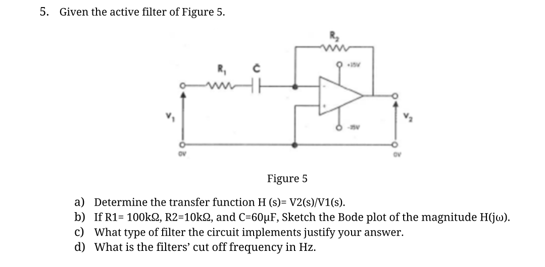 5. Given the active filter of Figure 5.
с
HH
+15V
OV
Figure 5
a) Determine the transfer function H (s)= V2(s)/V1(s).
b) If R1= 100k2, R2=10k2, and C=60µF, Sketch the Bode plot of the magnitude H(jw).
c) What type of filter the circuit implements justify your answer.
d) What is the filters' cut off frequency in Hz.