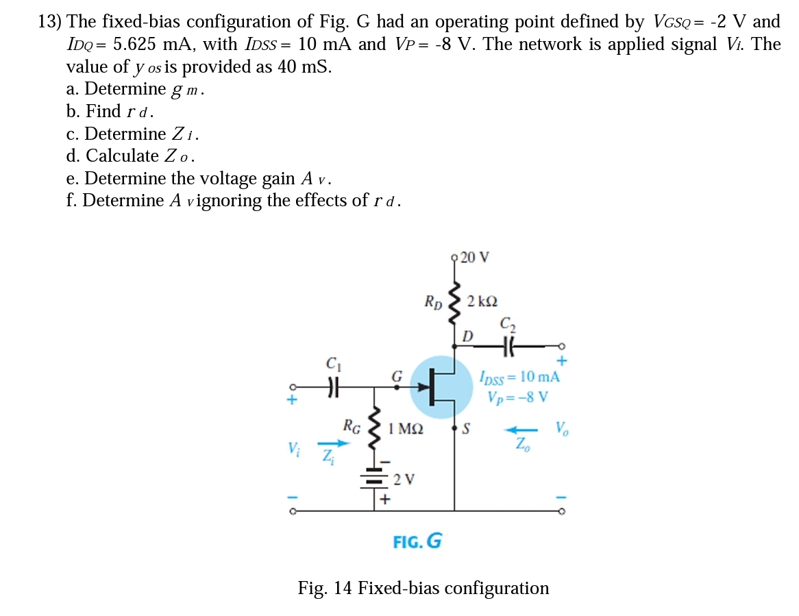 13) The fixed-bias configuration of Fig. G had an operating point defined by VGSQ = -2 V and
IDQ = 5.625 mA, with IDSS = 10 mA and Vp= -8 V. The network is applied signal Vi. The
value of y os is provided as 40 mS.
a. Determine g m.
b. Find r d.
c. Determine Zi.
d. Calculate Zo.
e. Determine the voltage gain A v.
f. Determine A vignoring the effects of r d.
20 V
Rp
2 k2
D
+
Ipss= 10 mA
Vp=-8 V
G
RG
1 MQ
S
Vi
Z,
2 V
+
FIG. G
Fig. 14 Fixed-bias configuration
