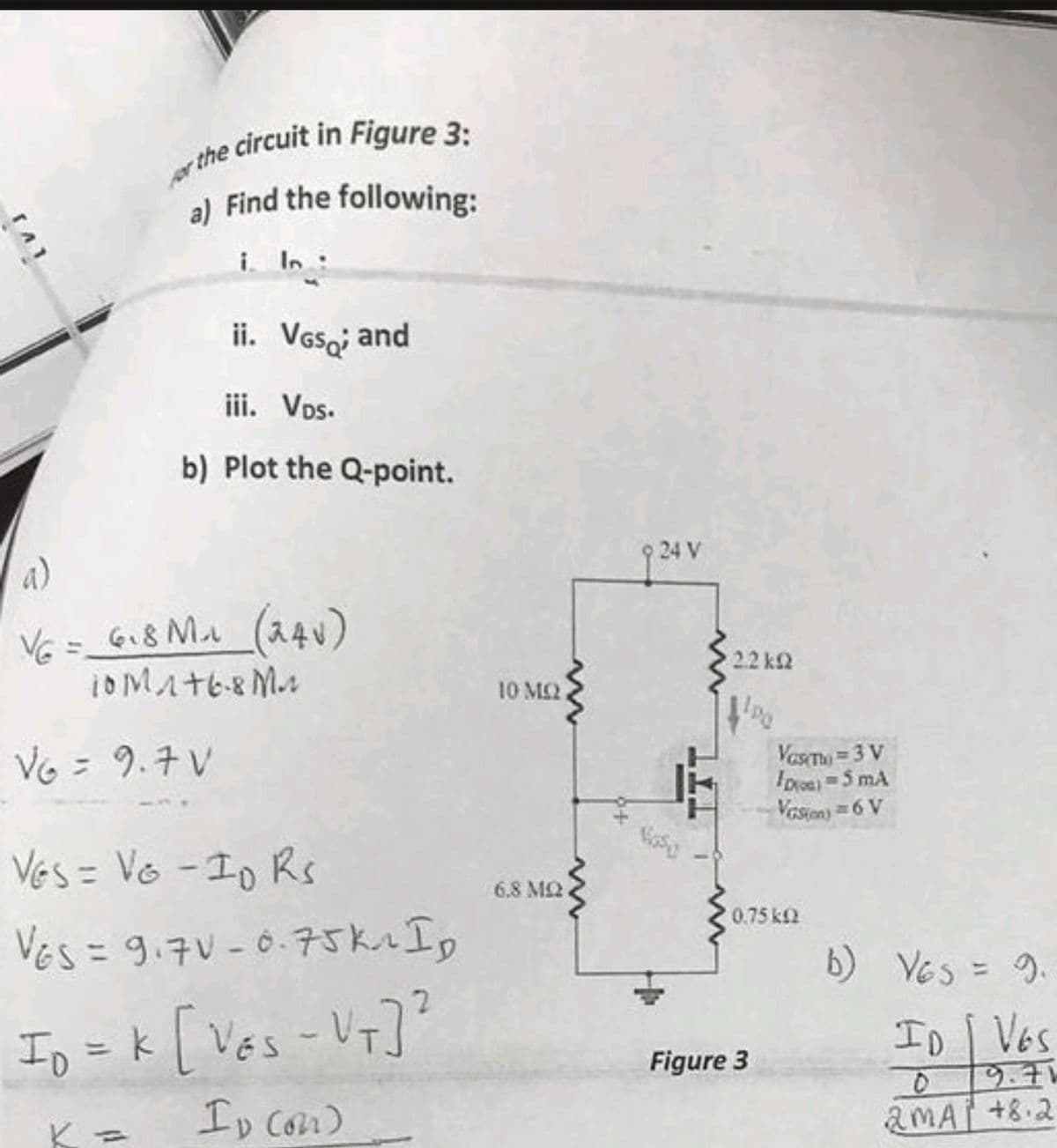 TAT
for the circuit in Figure 3:
a)
Find the following:
i. In
ii. VGs; and
iii. Vos.
b) Plot the Q-point.
VG = 6₁8 M₂₁ (240)
10M1+6.8 M
V6 = 9.7 V
VES = VG-10 Rs
VES = 9.7V-0.75k. Ip
ID = K [VES - VT]²
Ip (on)
10 ΜΩ
www
www
6.8 ΜΩ,
24 V
2.2kQ
Vas Th=3 V
ID=5 MA
Vision) = 6 V
0.75 k
Figure 3
b) Ves = 9.
ID | VES
9.71
D
2MA +8.2