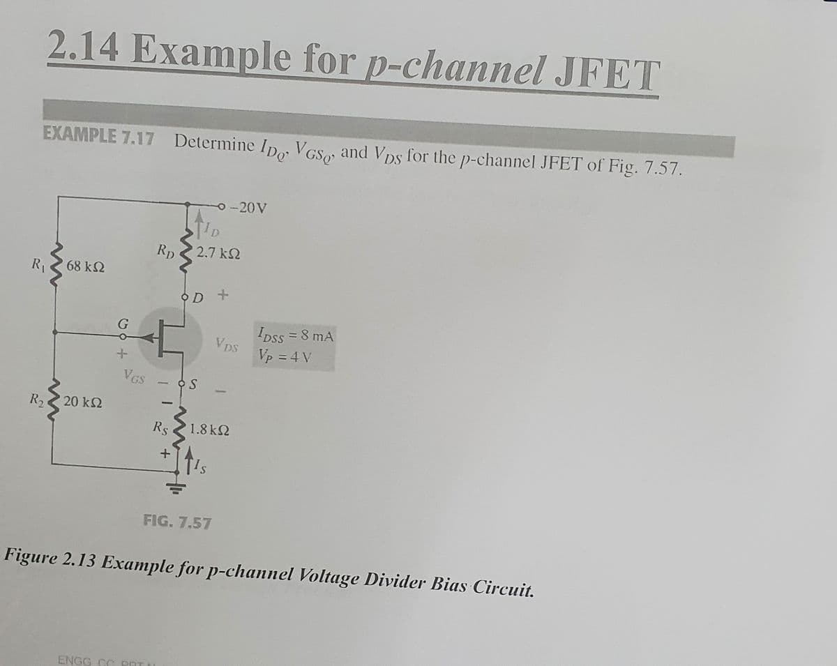 2.14 Example for p-channel JFET
EXAMPLE 7.17 Determine ID, VGS, and Vps for the p-channel JFET of Fig. 7.57.
R₁
68 ΚΩ
R, < 20 ΚΩ
+
VGS
RD
Rs
ENGG CC POT
+
TID
2,7 ΚΩ
OD +
-20V
FIG. 7.57
Vps
1.8 ΚΩ
IDSS = 8 mA
Vp = 4 V
Figure 2.13 Example for p-channel Voltage Divider Bias Circuit.