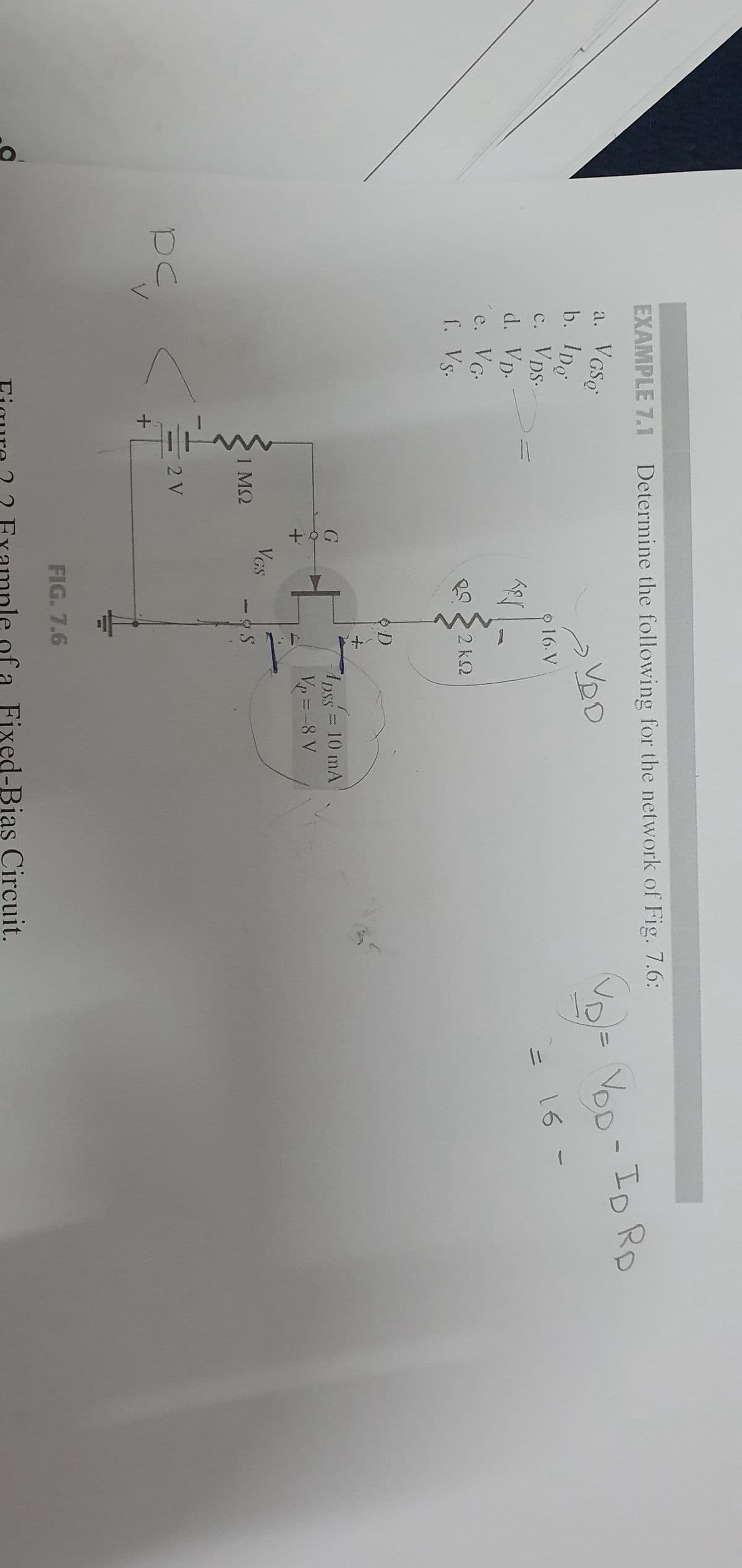 DC
EXAMPLE 7.1 Determine the following for the network of Fig. 7.6:
VGSQ
a.
VDD
b. IDg
c. VDS.
d.
Vp.
´e. VG.
f. Vs.
+
1 ΜΩ
2 V
G
+
VGS
Ter
16. V
2kQ
D
-S
1pss = 10 mA
DSS
V₂ = -8 V
FIG. 7.6
Figure ? ? Example of a Fixed-Bias Circuit.
11
VOD - ID Rp
16 -
1