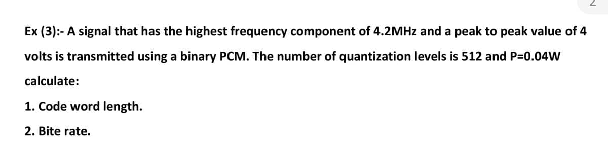 Ex (3):- A signal that has the highest frequency component of 4.2MHZ and a peak to peak value of 4
volts is transmitted using a binary PCM. The number of quantization levels is 512 and P=0.04W
calculate:
1. Code word length.
2. Bite rate.
