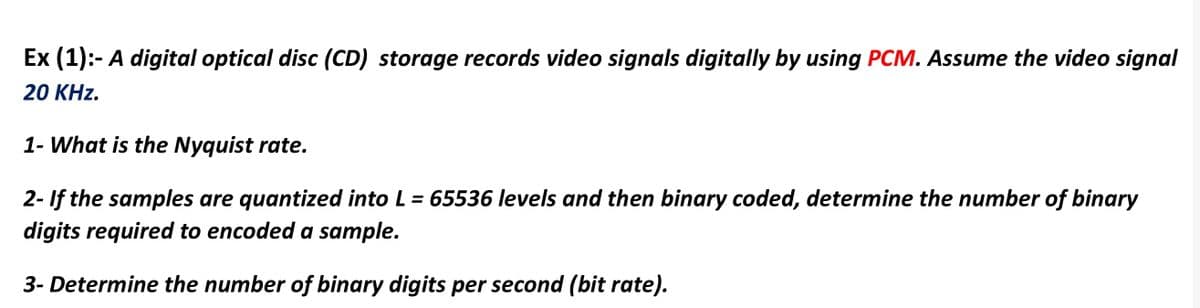 Ex (1):- A digital optical disc (CD) storage records video signals digitally by using PCM. Assume the video signal
20 KHz.
1- What is the Nyquist rate.
2- If the samples are quantized into L = 65536 levels and then binary coded, determine the number of binary
digits required to encoded a sample.
3- Determine the number of binary digits per second (bit rate).
