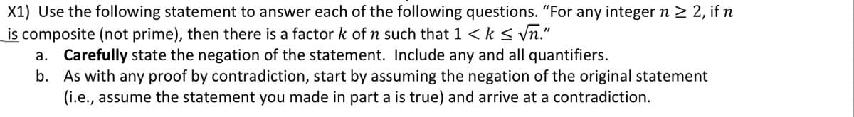 X1) Use the following statement to answer each of the following questions. "For any integer n > 2, if n
is composite (not prime), then there is a factor k of n such that 1 < k < vn."
Carefully state the negation of the statement. Include any and all quantifiers.
b. As with any proof by contradiction, start by assuming the negation of the original statement
(i.e., assume the statement you made in part a is true) and arrive at a contradiction.
а.
