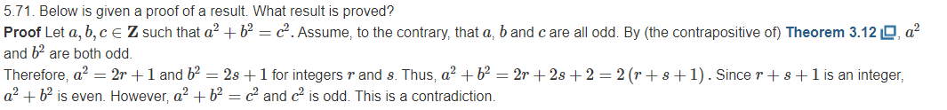 5.71. Below is given a proof of a result. What result is proved?
Proof Let a, b, CE Z such that a² + b² = c². Assume, to the contrary, that a, b and c are all odd. By (the contrapositive of) Theorem 3.12 O, a?
and b? are both odd.
Therefore, a? = 2r +1 and b2 = 2s +1 for integers r and s. Thus, a² + b² = 2r + 2s +2 = 2 (r + s+1). Since r+s+1 is an integer,
a? + b? is even. However, a? +b² = c² and c2 is odd. This is a contradiction.
