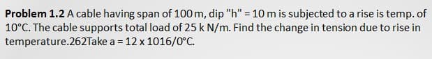 Problem 1.2 A cable having span of 100 m, dip "h" = 10 m is subjected to a rise is temp. of
10°C. The cable supports total load of 25 k N/m. Find the change in tension due to rise in
temperature.262Take a = 12 x 1016/0°C.