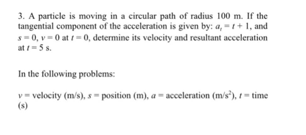 3. A particle is moving in a circular path of radius 100 m. If the
tangential component of the acceleration is given by: a, = t + 1, and
s = 0, v = 0 at t = 0, determine its velocity and resultant acceleration
at t = 5 s.
In the following problems:
v = velocity (m/s), s = position (m), a = acceleration (m/s²), t = time
(s)