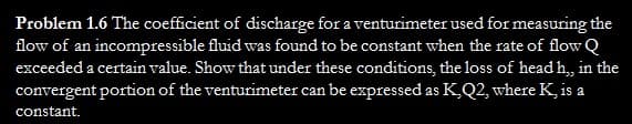 Problem 1.6 The coefficient of discharge for a venturimeter used for measuring the
flow of an incompressible fluid was found to be constant when the rate of flow Q
exceeded a certain value. Show that under these conditions, the loss of head h,, in the
convergent portion of the venturimeter can be expressed as K, Q2, where K, is a
constant.