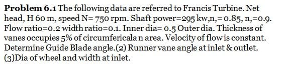 Problem 6.1 The following data are referred to Francis Turbine. Net
head, H 60 m, speed N= 750 rpm. Shaft power-295 kw,n,=0.85, n,-0.9.
Flow ratio=0.2 width ratio=0.1. Inner dia= 0.5 Outer dia. Thickness of
vanes occupies 5% of circumfericala n area. Velocity of flow is constant.
Determine Guide Blade angle. (2) Runner vane angle at inlet & outlet.
(3)Dia of wheel and width at inlet.