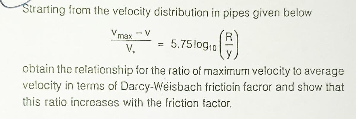 Strarting from the velocity distribution in pipes given below
R
Vmax V
V₂
5.7510910
obtain the relationship for the ratio of maximum velocity to average
velocity in terms of Darcy-Weisbach frictioin facror and show that
this ratio increases with the friction factor,