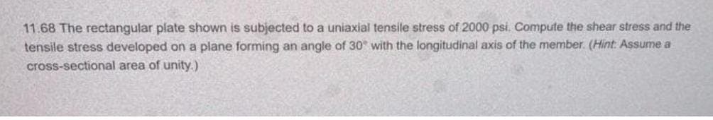 11.68 The rectangular plate shown is subjected to a uniaxial tensile stress of 2000 psi. Compute the shear stress and the
tensile stress developed on a plane forming an angle of 30° with the longitudinal axis of the member. (Hint: Assume a
cross-sectional area of unity.)