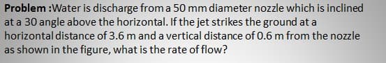 Problem :Water is discharge from a 50 mm diameter nozzle which is inclined
at a 30 angle above the horizontal. If the jet strikes the ground at a
horizontal distance of 3.6 m and a vertical distance of 0.6 m from the nozzle
as shown in the figure, what is the rate of flow?