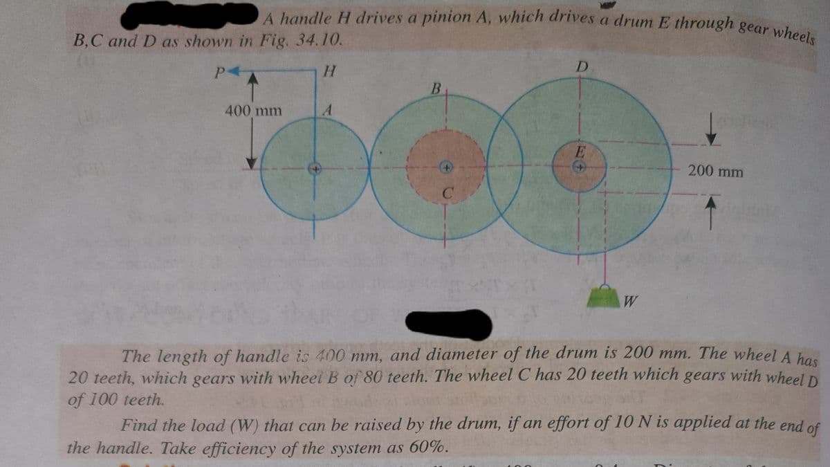 A handle H drives a pinion A, which drives a drum E through gear wheels
B,C and D as shown in Fig. 34.10.
P4
H
400 mm
A
B
D
E
W
200 mm
The length of handle is 400 mm, and diameter of the drum is 200 mm. The wheel A has
20 teeth, which gears with wheel B of 80 teeth. The wheel C has 20 teeth which gears with wheel D
of 100 teeth.
Swill
Find the load (W) that can be raised by the drum, if an effort of 10 N is applied at the end of
the handle. Take efficiency of the system as 60%.