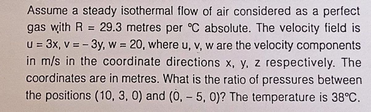 Assume a steady isothermal flow of air considered as a perfect
gas with R= 29.3 metres per °C absolute. The velocity field is
u = 3x, v = - 3y, w = 20, where u, v, w are the velocity components
in m/s in the coordinate directions x, y, z respectively. The
coordinates are in metres. What is the ratio of pressures between
the positions (10, 3, 0) and (0, -5, 0)? The temperature is 38°C.