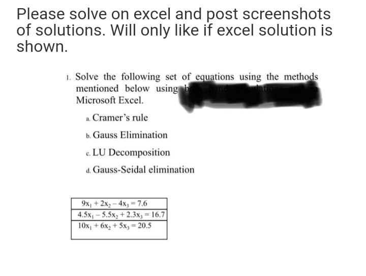 Please solve on excel and post screenshots
of solutions. Will only like if excel solution is
shown.
1. Solve the following set of equations using the methods
mentioned below using b
Microsoft Excel.
a. Cramer's rule
b. Gauss Elimination
c. LU Decomposition
d. Gauss-Seidal elimination
9x, + 2x2 - 4x3 = 7.6
4.5x, - 5.5x, + 2.3x, = 16.7
10x, + 6x, + 5x, = 20.5
%3D
