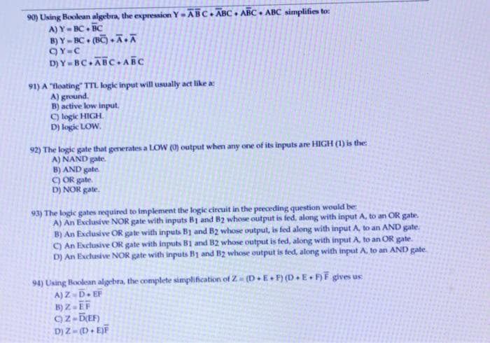 90) Using Boolean algebra, the expression Y =ABC. ĀBC + ABC. ABC simplifies to:
A) Y-BC. BC
B) Y- BC• (BC) • Ā.Ā
QY-C
D) Y-BC.ABC. ABC
91) A "floating" TTL logic input will usually act like a
A) ground.
B) active low input.
C) logic HIGH.
D) logic LOW.
92) The logic gate that generates a LOW (0) output when any one of its inputs are HIGH (1) is the:
A) NAND gate.
B) AND gate.
) OR gate.
D) NOR gate.
93) The logic gates required to implement the logic circuit in the preceding question would be
A) An Exclusive NOR gate with inputs B1 and B2 whose output is fed, along with input A, to an OR gate.
B) An Exclusive OR gate with inputs B1 and B2 whose output, is fed along with input A, to an AND gate.
C) An Exclusive OR gate with inputs B1 and B2 whose output is fed, along with input A, to an OR gate.
D) An Exclusive NOR gate with inputs B1 and B2 whose output is fed, along with input A, to an AND gate.
94) Using Boolean algebra, the complete simplification of Z (D+ E+ F) (D E FF gives us
A)Z D EF
B) Z - EF
Oz-DEF)
D) Z- (D+ EJF
