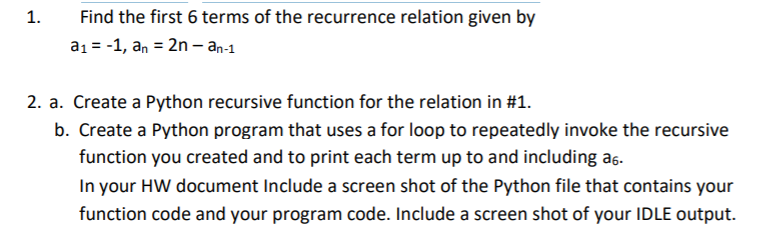 1.
Find the first 6 terms of the recurrence relation given by
a1 = -1, an = 2n – an-1
2. a. Create a Python recursive function for the relation in #1.
b. Create a Python program that uses a for loop to repeatedly invoke the recursive
function you created and to print each term up to and including a6-
In your HW document Include a screen shot of the Python file that contains your
function code and your program code. Include a screen shot of your IDLE output.
