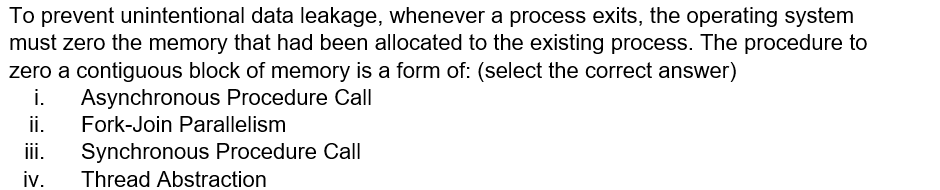 To prevent unintentional data leakage, whenever a process exits, the operating system
must zero the memory that had been allocated to the existing process. The procedure to
zero a contiguous block of memory is a form of: (select the correct answer)
i. Asynchronous Procedure Call
ii.
Fork-Join Parallelism
ii.
Synchronous Procedure Call
iv.
Thread Abstraction
