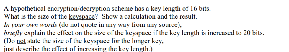 **Title: Understanding Keyspace Size in Encryption/Decryption Schemes**

A hypothetical encryption/decryption scheme has a key length of 16 bits.
* **Question:** What is the size of the keyspace? Show a calculation and the result.

* **Answer:**
  The size of the keyspace is determined by the number of possible keys that can be created with a given key length. For a 16-bit key, the total number of possible keys is calculated as \( 2^{16} \).

\[ 
2^{16} = 65,536 
\]

Thus, the size of the keyspace for a 16-bit encryption/decryption scheme is 65,536.

* **Question:** In your own words (do not quote in any way from any source), briefly explain the effect on the size of the keyspace if the key length is increased to 20 bits. (Do not state the size of the keyspace for the longer key, just describe the effect of increasing the key length.)

* **Answer:**
Increasing the key length has a significant impact on the size of the keyspace. Specifically, each additional bit doubles the number of possible values, exponentially increasing the keyspace size. Therefore, increasing the key length from 16 bits to 20 bits will result in a much larger keyspace, making it exponentially more difficult for an unauthorized user to guess or brute-force the correct key. This improved security makes the encryption scheme more robust against attacks.
