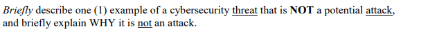 Briefly describe one (1) example of a cybersecurity threat that is NOT a potential attack,
and briefly explain WHY it is not an attack.
