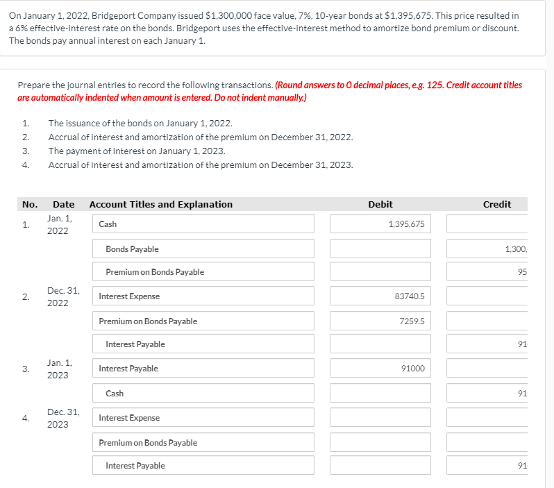 On January 1, 2022, Bridgeport Company issued $1,300,000 face value, 7%, 10-year bonds at $1,395,675. This price resulted in
a 6% effective-interest rate on the bonds. Bridgeport uses the effective-interest method to amortize bond premium or discount.
The bonds pay annual interest on each January 1.
Prepare the journal entries to record the following transactions. (Round answers to 0 decimal places, e.g. 125. Credit account titles
are automatically indented when amount is entered. Do not indent manually.)
1.
The issuance of the bonds on January 1, 2022.
2.
Accrual of interest and amortization of the premium on December 31, 2022.
3.
The payment of interest on January 1, 2023.
4.
Accrual of interest and amortization of the premium on December 31, 2023.
No.
Date Account Titles and Explanation
Debit
Credit
Jan. 1,
1.
Cash
1,395,675
2022
Bonds Payable
1,300,
Premium on Bonds Payable
95
Dec. 31,
2.
Interest Expense
83740.5
2022
Premium on Bonds Payable
7259.5
Interest Payable
91
Jan. 1,
3.
Interest Payable
91000
2023
Cash
91
Dec. 31,
4.
Interest Expense
2023
Premium on Bonds Payable
Interest Payable
91
