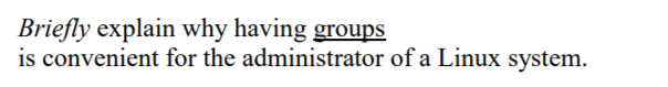 **Question:** *Briefly explain why having groups is convenient for the administrator of a Linux system.*

**Answer:** In a Linux system, grouping users can significantly simplify the management of user permissions and access controls. When users are organized into groups, the administrator can set permissions for files and directories based on group membership. This means that instead of assigning permissions to individual users, which can be time-consuming and error-prone, the administrator can assign permissions to an entire group of users simultaneously. This approach allows for more efficient and scalable management of user privileges, enhances security, and makes it easy to implement and audit access policies.