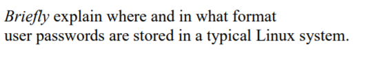 **Title: Storage and Format of User Passwords in a Typical Linux System**

**Description:**
In a typical Linux system, user passwords are securely stored in a specific file and format. Here is a brief explanation:

**Location:**
User passwords are stored in the `/etc/shadow` file. This file is readable only by the root user to ensure the security of the passwords.

**Format:**
Each entry in the `/etc/shadow` file corresponds to a user, and it contains several fields separated by colons. The second field in each entry usually contains the hashed password. Here is an example format of an entry in the `/etc/shadow` file:

```
username:$id$salt$hashed_password:...
```

- `username`: The user's login name.
- `id`: An identifier that specifies the hashing algorithm used.
- `salt`: A random value added to the password before hashing to ensure that identical passwords do not result in the same hash.
- `hashed_password`: The hashed version of the user's password.

By storing hashed passwords instead of plain-text passwords, the system enhances security, making it more difficult for attackers to decipher user passwords even if they gain access to the `/etc/shadow` file.