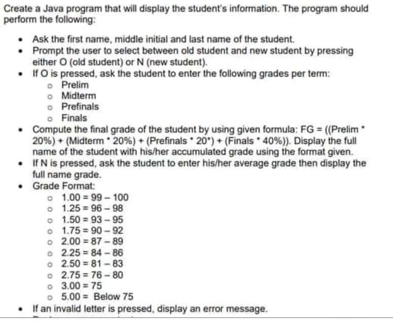 Create a Java program that will display the student's information. The program should
perform the following:
Ask the first name, middle initial and last name of the student.
•
Prompt the user to select between old student and new student by pressing
either O (old student) or N (new student).
•
If O is pressed, ask the student to enter the following grades per term:
o
Prelim
o
Midterm
o Prefinals
o Finals
• Compute the final grade of the student by using given formula: FG = ((Prelim
20%) + (Midterm 20% ) + ( Prefinals 20)+ (Finals 40%)). Display the full
name of the student with his/her accumulated grade using the format given.
If N is pressed, ask the student to enter his/her average grade then display the
full name grade.
•
•
Grade Format:
o 1.00=99-100
o 1.25 96-98
o 1.50=93-95
o 1.75 90-92
o 2.00=87-89
o 2.25 84-86
o 2.50 81-83
o 2.75 76-80
03.00 = 75
=
o 5.00= Below 75
If an invalid letter is pressed, display an error message.