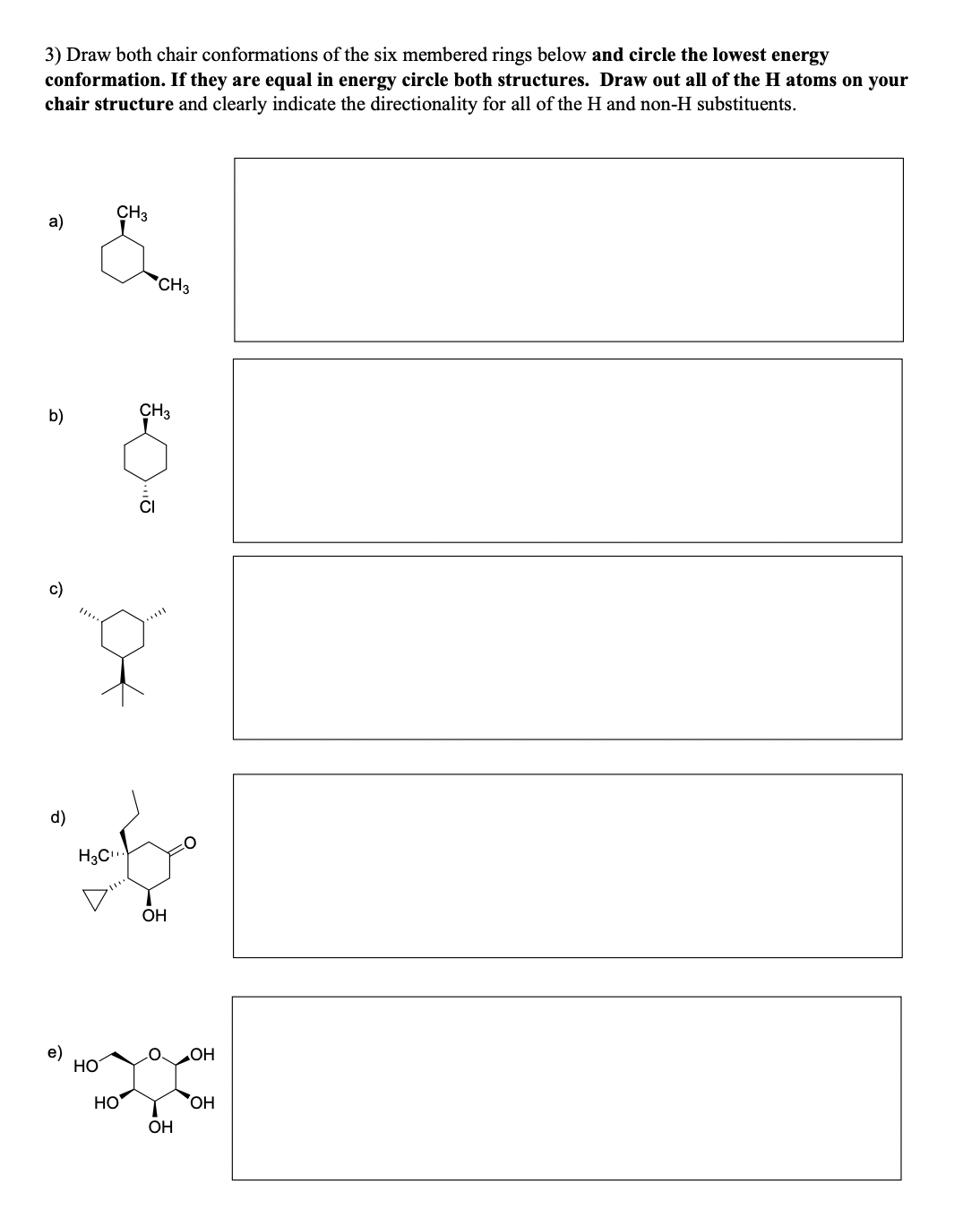 3) Draw both chair conformations of the six membered rings below and circle the lowest energy
conformation. If they are equal in energy circle both structures. Draw out all of the H atoms on your
chair structure and clearly indicate the directionality for all of the H and non-H substituents.
a)
CH3
CH3
CH3
b)
d)
H3C
e)
HO
HO
OH
OH
OH
OH