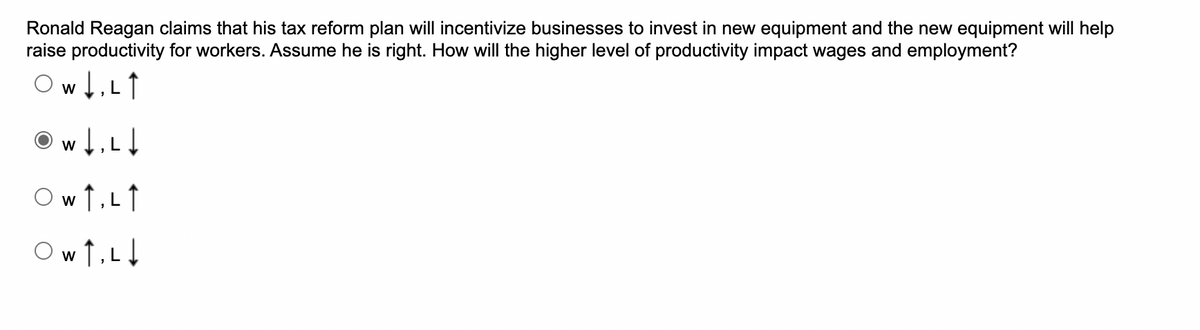 Ronald Reagan claims that his tax reform plan will incentivize businesses to invest in new equipment and the new equipment will help
raise productivity for workers. Assume he is right. How will the higher level of productivity impact wages and employment?
Ow1,Lt
O w 1,L1
Ow ↑,L
