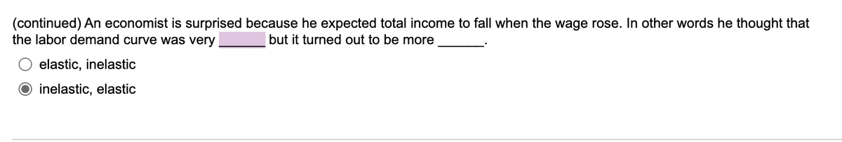 (continued) An economist is surprised because he expected total income to fall when the wage rose. In other words he thought that
the labor demand curve was very
but it turned out to be more
elastic, inelastic
inelastic, elastic
