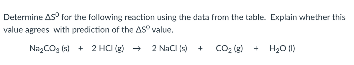 Determine AS for the following reaction using the data from the table. Explain whether this
value agrees with prediction of the ASO value.
Na2CO3 (s) + + 2 HCI (g) →
2 NaCl (s)
+
CO2 (g)
+
H₂O (1)